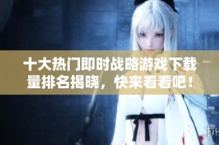 十大热门即时战略游戏下载量排名揭晓，快来看看吧！