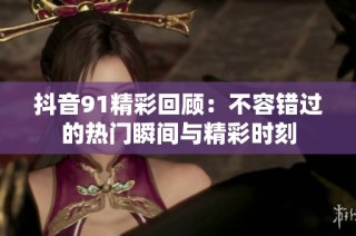 抖音91精彩回顾：不容错过的热门瞬间与精彩时刻