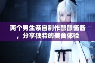 两个男生亲自制作酿酿酱酱，分享独特的美食体验