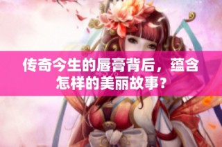 传奇今生的唇膏背后，蕴含怎样的美丽故事？
