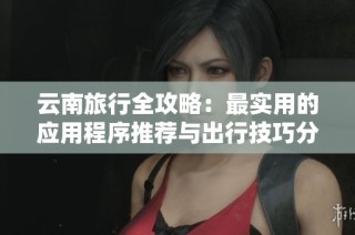 云南旅行全攻略：最实用的应用程序推荐与出行技巧分享