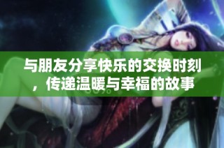 与朋友分享快乐的交换时刻，传递温暖与幸福的故事