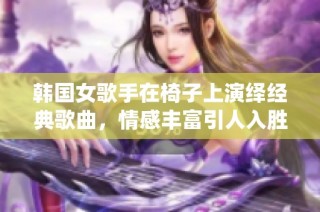 韩国女歌手在椅子上演绎经典歌曲，情感丰富引人入胜