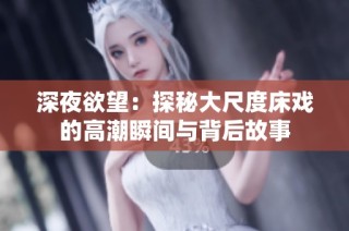 深夜欲望：探秘大尺度床戏的高潮瞬间与背后故事