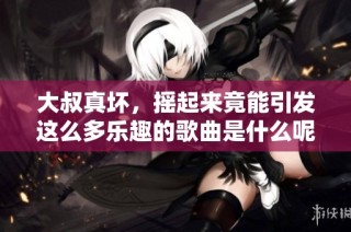 大叔真坏，摇起来竟能引发这么多乐趣的歌曲是什么呢