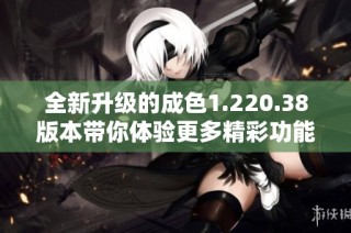 全新升级的成色1.220.38版本带你体验更多精彩功能