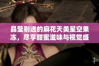 晶莹剔透的麻花天美星空果冻，尽享甜蜜滋味与视觉盛宴