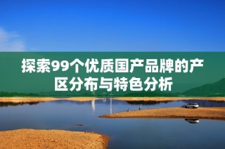 探索99个优质国产品牌的产区分布与特色分析