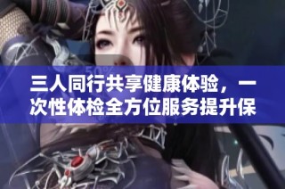 三人同行共享健康体验，一次性体检全方位服务提升保障