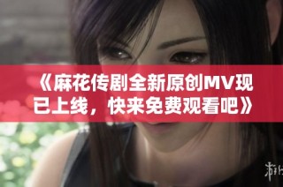 《麻花传剧全新原创MV现已上线，快来免费观看吧》