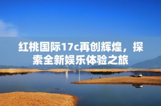 红桃国际17c再创辉煌，探索全新娱乐体验之旅