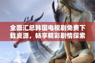 全面汇总韩国电视剧免费下载资源，畅享精彩剧情探索之旅