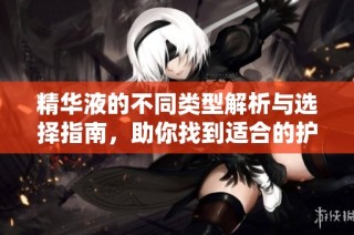 精华液的不同类型解析与选择指南，助你找到适合的护肤产品