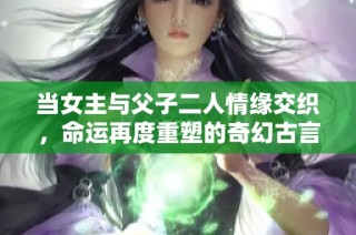 当女主与父子二人情缘交织，命运再度重塑的奇幻古言宠文