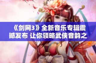 《剑网3》全新音乐专辑震撼发布 让你领略武侠音韵之美