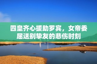 四皇齐心援助罗宾，女帝委屈送别挚友的悲伤时刻