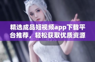 精选成品短视频app下载平台推荐，轻松获取优质资源