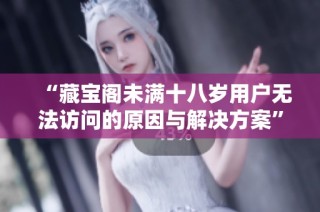 “藏宝阁未满十八岁用户无法访问的原因与解决方案”
