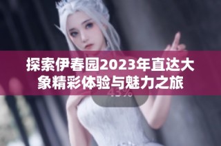 探索伊春园2023年直达大象精彩体验与魅力之旅
