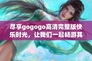 尽享gogogo高清完整版快乐时光，让我们一起畅游其中