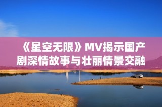 《星空无限》MV揭示国产剧深情故事与壮丽情景交融之美