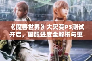 《魔兽世界》大灾变P3测试开启，国服进度全解析与更新动态