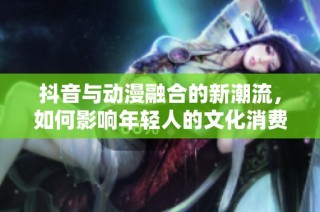 抖音与动漫融合的新潮流，如何影响年轻人的文化消费？