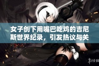 女子创下用嘴巴吃鸡的吉尼斯世界纪录，引发热议与关注