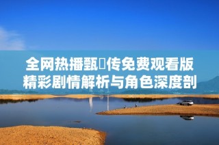 全网热播甄嬛传免费观看版精彩剧情解析与角色深度剖析