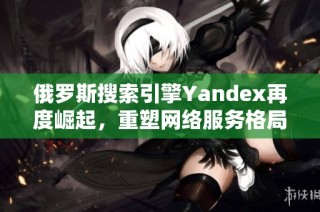 俄罗斯搜索引擎Yandex再度崛起，重塑网络服务格局