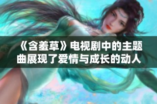 《含羞草》电视剧中的主题曲展现了爱情与成长的动人旋律