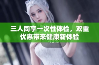 三人同享一次性体检，双重优惠带来健康新体验