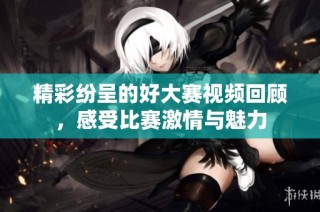精彩纷呈的好大赛视频回顾，感受比赛激情与魅力