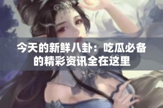 今天的新鲜八卦：吃瓜必备的精彩资讯全在这里