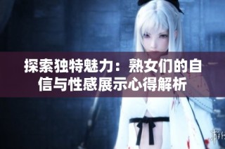 探索独特魅力：熟女们的自信与性感展示心得解析