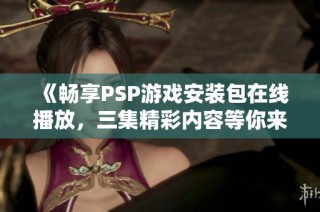 《畅享PSP游戏安装包在线播放，三集精彩内容等你来观看》