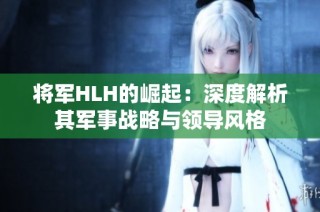 将军HLH的崛起：深度解析其军事战略与领导风格