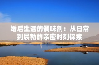 婚后生活的调味剂：从日常到晨勃的亲密时刻探索