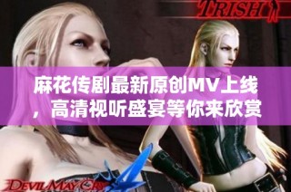 麻花传剧最新原创MV上线，高清视听盛宴等你来欣赏