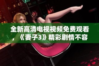 全新高清电视视频免费观看，《妻子3》精彩剧情不容错过