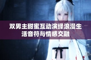 双男主甜蜜互动演绎浪漫生活音符与情感交融