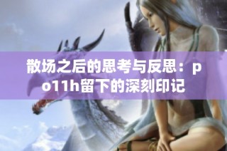 散场之后的思考与反思：po11h留下的深刻印记