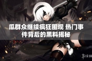 瓜群众继续疯狂围观 热门事件背后的黑料揭秘