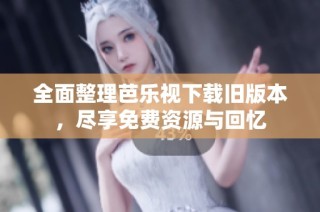全面整理芭乐视下载旧版本，尽享免费资源与回忆