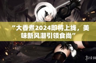 “大香煮2024即将上线，美味新风潮引领食尚”