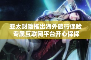 亚太财险推出海外旅行保险 专属互联网平台开心保保障您的旅行安全