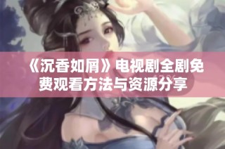 《沉香如屑》电视剧全剧免费观看方法与资源分享
