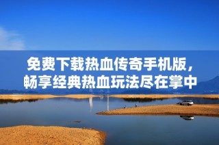 免费下载热血传奇手机版，畅享经典热血玩法尽在掌中