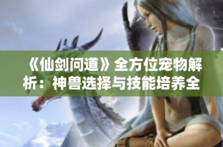《仙剑问道》全方位宠物解析：神兽选择与技能培养全面攻略