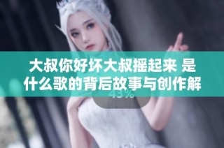 大叔你好坏大叔摇起来 是什么歌的背后故事与创作解析